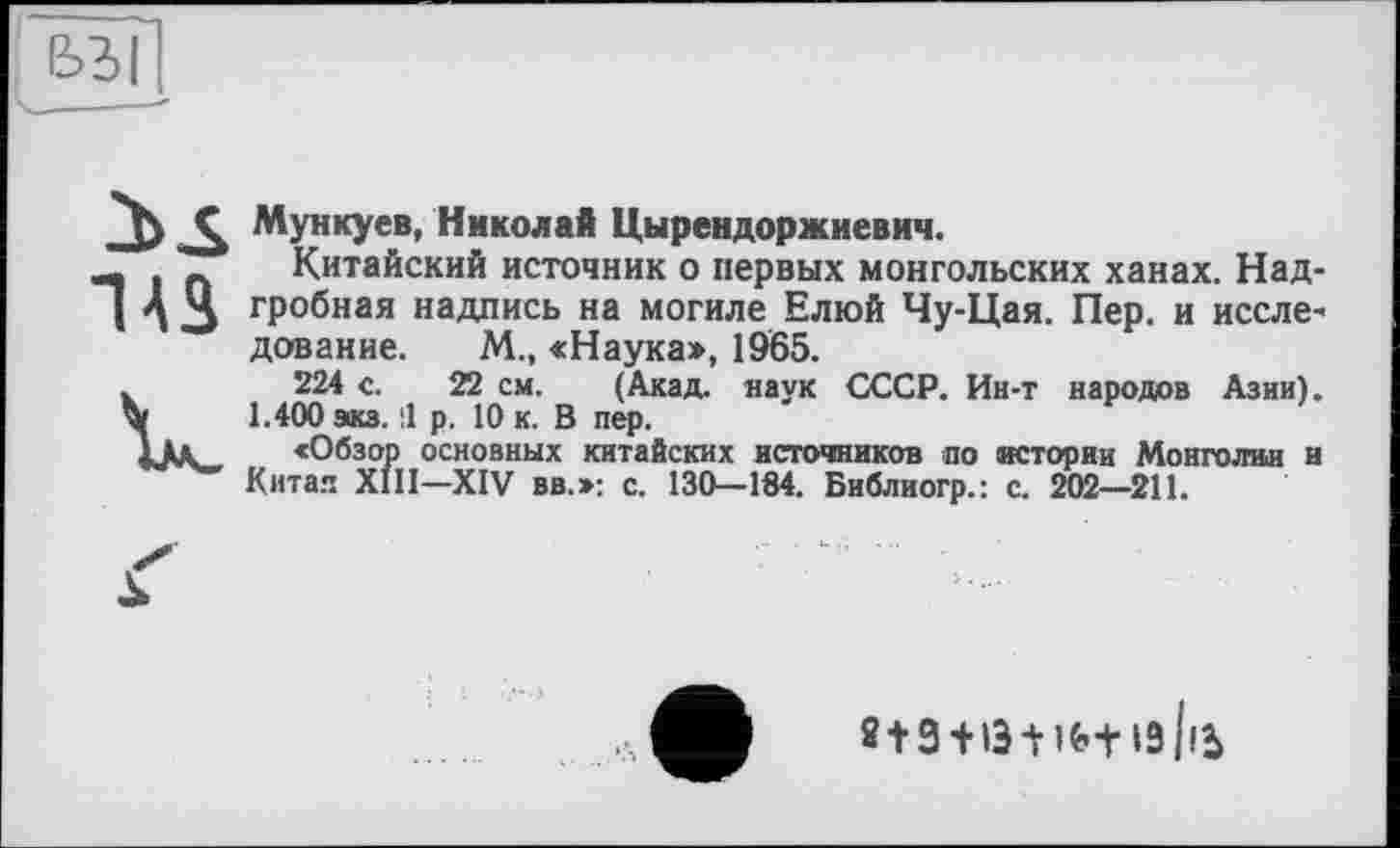 ﻿е>ы
Ç, Мункуев, Николай Цырендоржиевич.
Л I п Китайский источник о первых монгольских ханах. Над-I А 3 гРобная надпись на могиле Елюй Чу-Цая. Пер. и исслв' дование. М., «Наука», 1965.
V 224 с. 22 см. (Акад, наук СССР. Ин-т народов Азии).
1.400 экз. 11 р. 10 к. В пер.
«Обзор основных китайских источников по истории Монголии и Китая XIII—XIV вв.»: с. 130—184. Библиогр.: с. 202—211.
2 + 3 + 13 І-ІЬ-НЗІІЬ